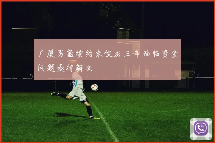 广厦男篮续约朱俊龙三年面临资金问题亟待解决