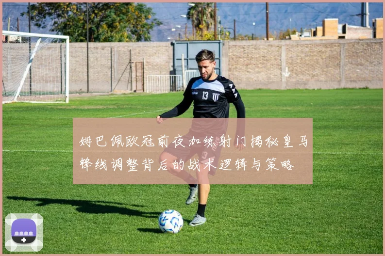 姆巴佩欧冠前夜加练射门揭秘皇马锋线调整背后的战术逻辑与策略