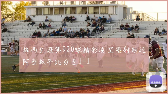 梅西生涯第920球精彩凌空垫射助迈阿密扳平比分至1-1