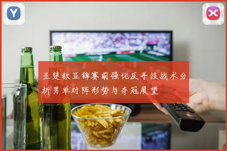 王楚钦亚锦赛前强化反手技战术分析男单对阵形势与夺冠展望