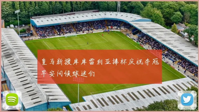 皇马新援库库雷利亚捧杯庆祝夺冠早安问候球迷们
