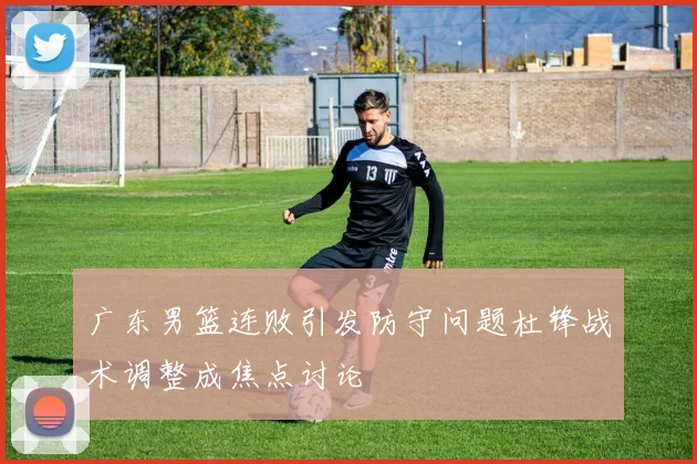 广东男篮连败引发防守问题杜锋战术调整成焦点讨论