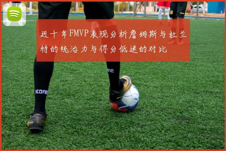 近十年FMVP表现分析詹姆斯与杜兰特的统治力与得分低迷的对比