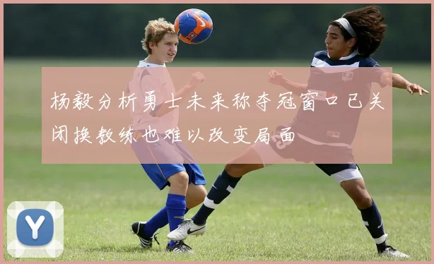 杨毅分析勇士未来称夺冠窗口已关闭换教练也难以改变局面