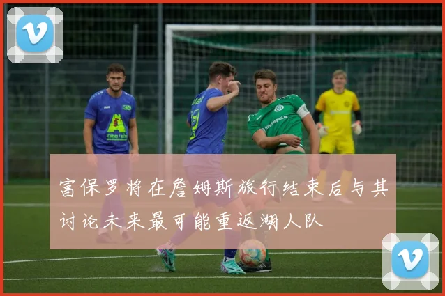 富保罗将在詹姆斯旅行结束后与其讨论未来最可能重返湖人队