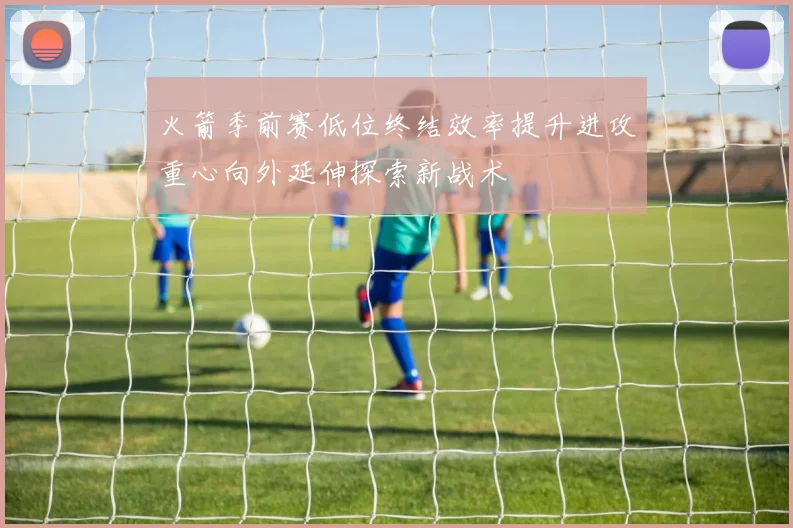 火箭季前赛低位终结效率提升进攻重心向外延伸探索新战术