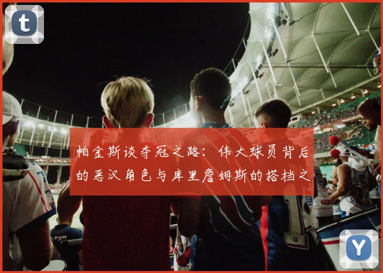 帕金斯谈夺冠之路：伟大球员背后的恶汉角色与库里詹姆斯的搭档之道