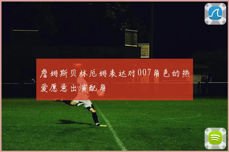 詹姆斯贝林厄姆表达对007角色的热爱愿意出演配角
