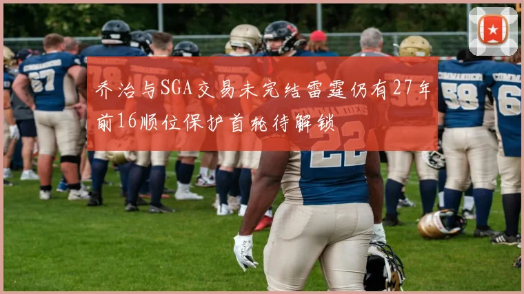 乔治与SGA交易未完结雷霆仍有27年前16顺位保护首轮待解锁