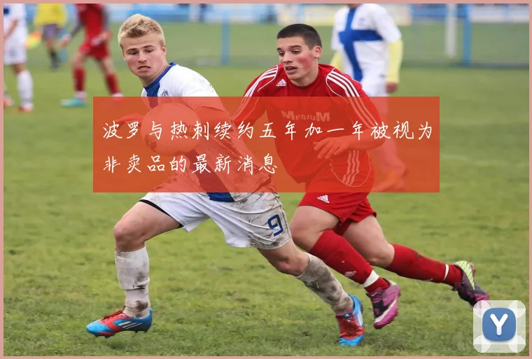 波罗与热刺续约五年加一年被视为非卖品的最新消息