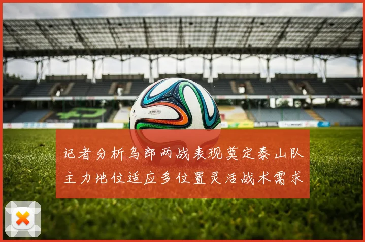 记者分析乌郎两战表现奠定泰山队主力地位适应多位置灵活战术需求