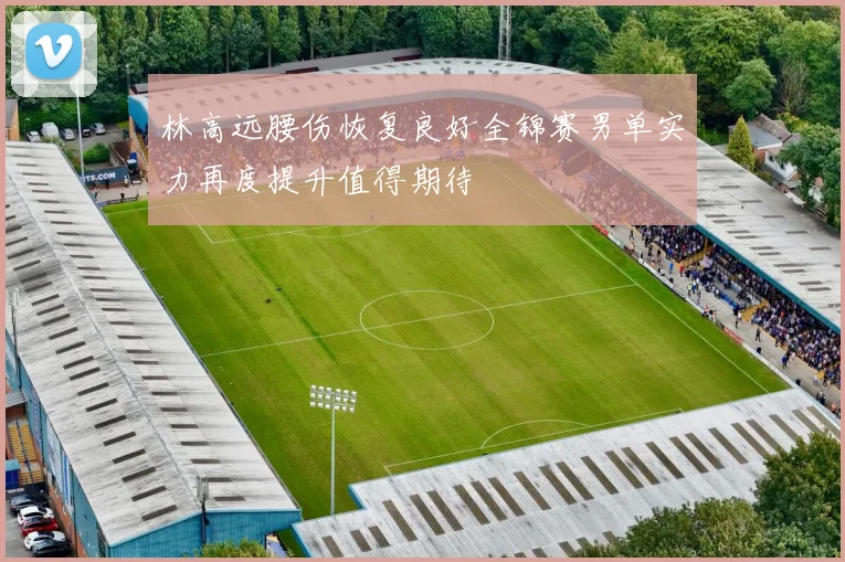林高远腰伤恢复良好全锦赛男单实力再度提升值得期待