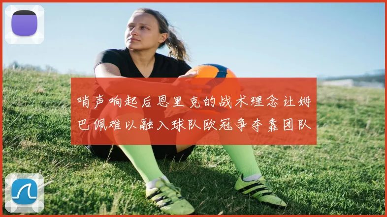 哨声响起后恩里克的战术理念让姆巴佩难以融入球队欧冠争夺靠团队配合与跑动