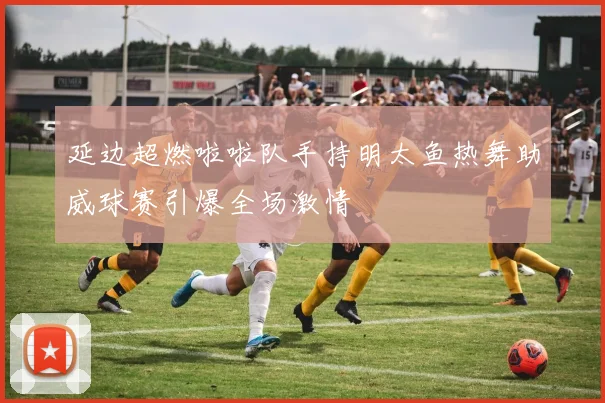 延边超燃啦啦队手持明太鱼热舞助威球赛引爆全场激情