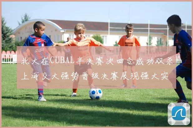 北大在CUBAL半决赛次回合成功双杀上海交大强势晋级决赛展现强大实力