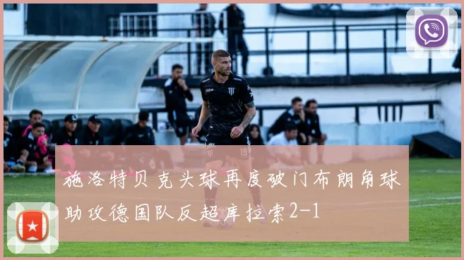 施洛特贝克头球再度破门布朗角球助攻德国队反超库拉索2-1