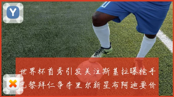 世界杯首秀引发关注斯基拉曝枪手巴黎拜仁争夺里尔新星布阿迪要价7000万欧