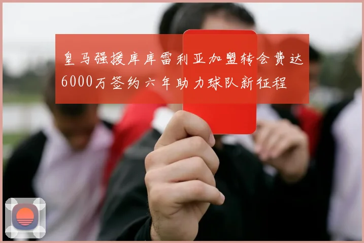 皇马强援库库雷利亚加盟转会费达6000万签约六年助力球队新征程