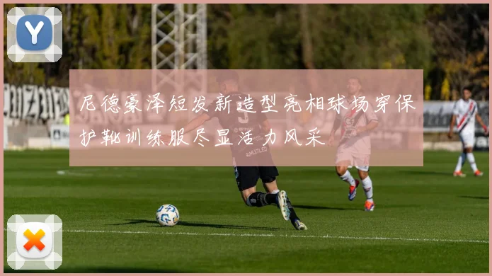 尼德豪泽短发新造型亮相球场穿保护靴训练服尽显活力风采