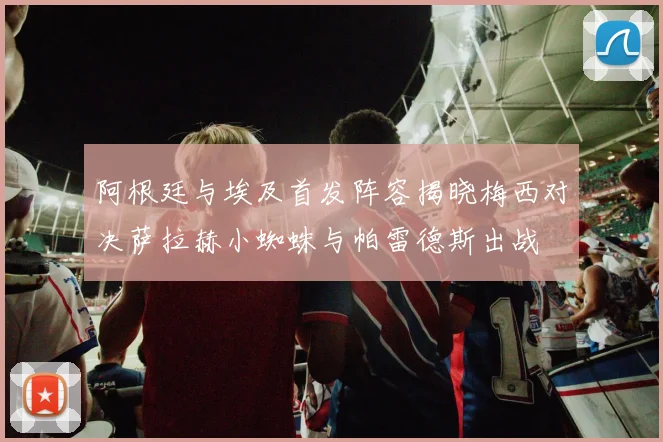阿根廷与埃及首发阵容揭晓梅西对决萨拉赫小蜘蛛与帕雷德斯出战