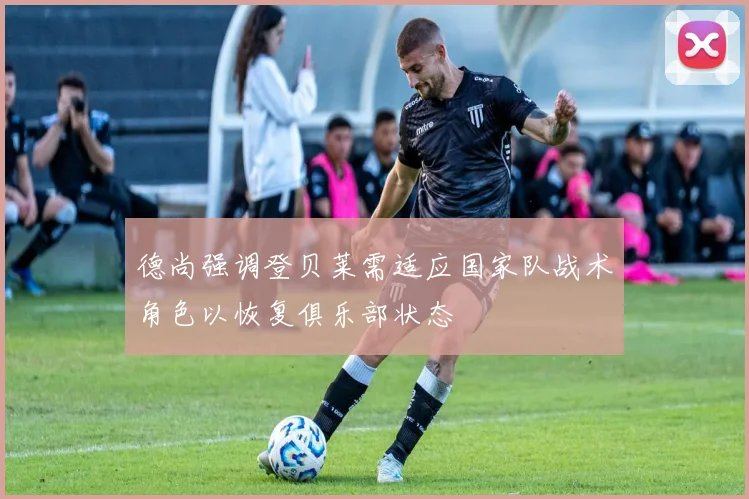 德尚强调登贝莱需适应国家队战术角色以恢复俱乐部状态