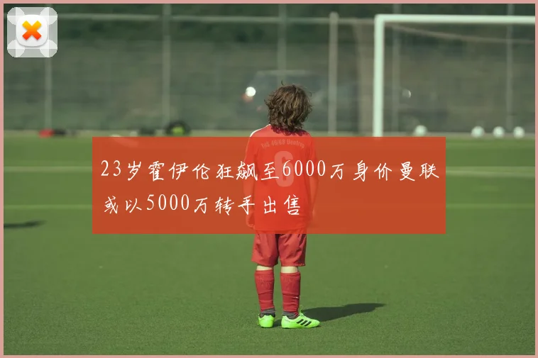 23岁霍伊伦狂飙至6000万身价曼联或以5000万转手出售