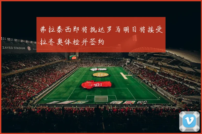 弗拉泰西即将抵达罗马明日将接受拉齐奥体检并签约