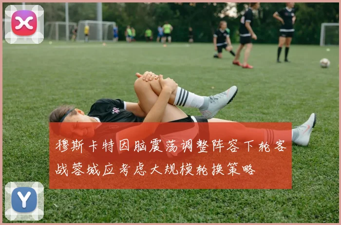 穆斯卡特因脑震荡调整阵容下轮客战蓉城应考虑大规模轮换策略